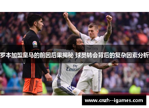 罗本加盟皇马的前因后果揭秘 球员转会背后的复杂因素分析