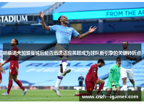 胡桑诺夫加盟曼城后能否迅速适应英超成为球队新引擎的关键转折点 胡桑诺夫加盟曼城后能否迅速适应英超成为球队新引擎的关键转折点