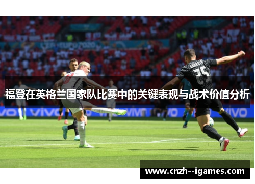福登在英格兰国家队比赛中的关键表现与战术价值分析 福登在英格兰国家队比赛中的关键表现与战术价值分析