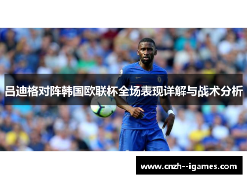 吕迪格对阵韩国欧联杯全场表现详解与战术分析 吕迪格对阵韩国欧联杯全场表现详解与战术分析