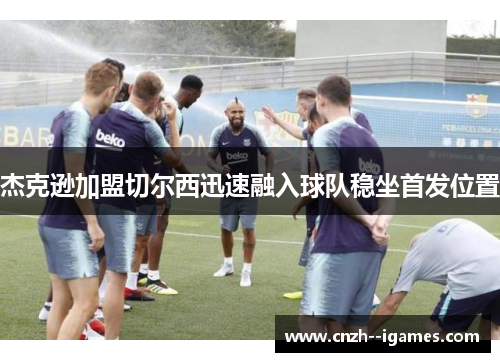 杰克逊加盟切尔西迅速融入球队稳坐首发位置 杰克逊加盟切尔西迅速融入球队稳坐首发位置