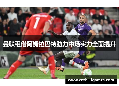 曼联租借阿姆拉巴特助力中场实力全面提升 曼联租借阿姆拉巴特助力中场实力全面提升